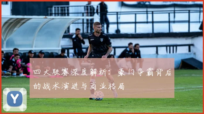 四大联赛深度解析：豪门争霸背后的战术演进与商业格局