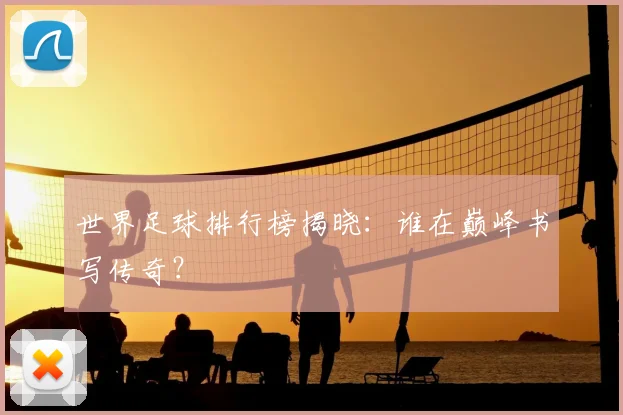 世界足球排行榜揭晓：谁在巅峰书写传奇？