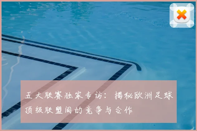 五大联赛独家专访：揭秘欧洲足球顶级联盟间的竞争与合作