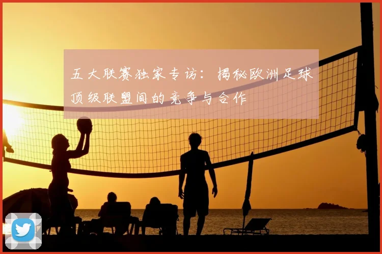 五大联赛独家专访：揭秘欧洲足球顶级联盟间的竞争与合作