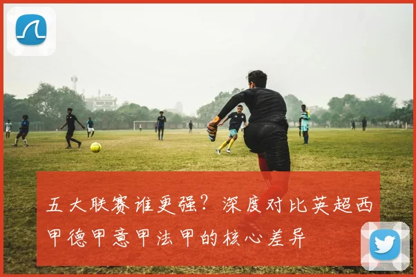 五大联赛谁更强？深度对比英超西甲德甲意甲法甲的核心差异