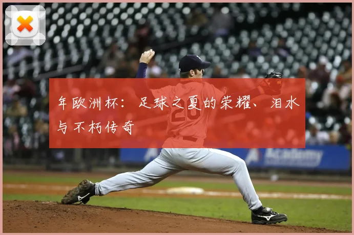 年欧洲杯:足球之夏的荣耀、泪水与不朽传奇