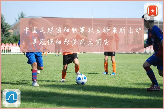中国足球顶级联赛积分榜最新出炉：争冠保级形势风云突变
