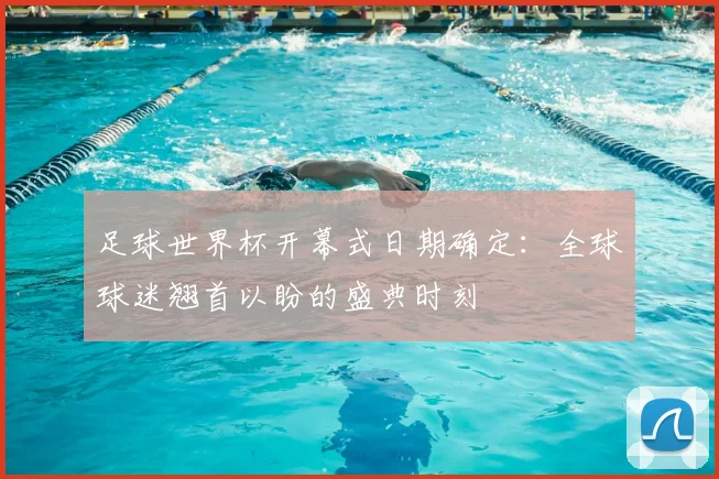 足球世界杯开幕式日期确定：全球球迷翘首以盼的盛典时刻