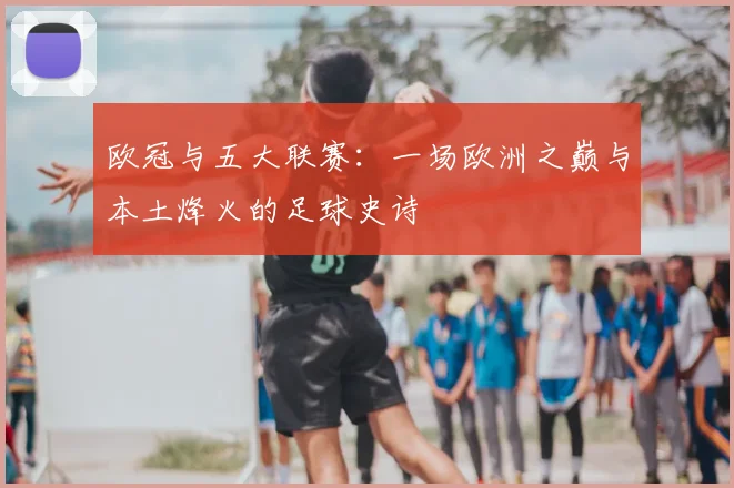 欧冠与五大联赛:一场欧洲之巅与本土烽火的足球史诗