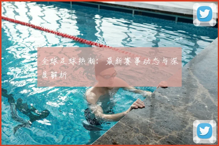 全球足球热潮：最新赛事动态与深度解析