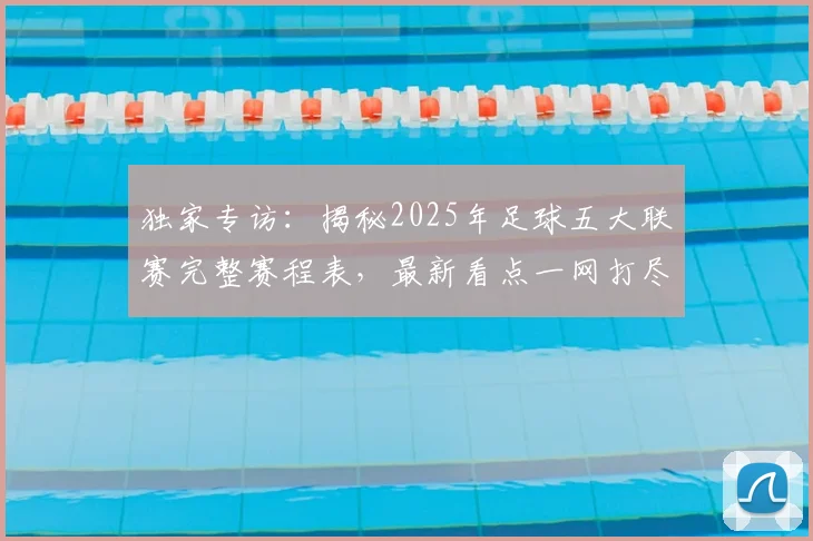 独家专访：揭秘2025年足球五大联赛完整赛程表，最新看点一网打尽