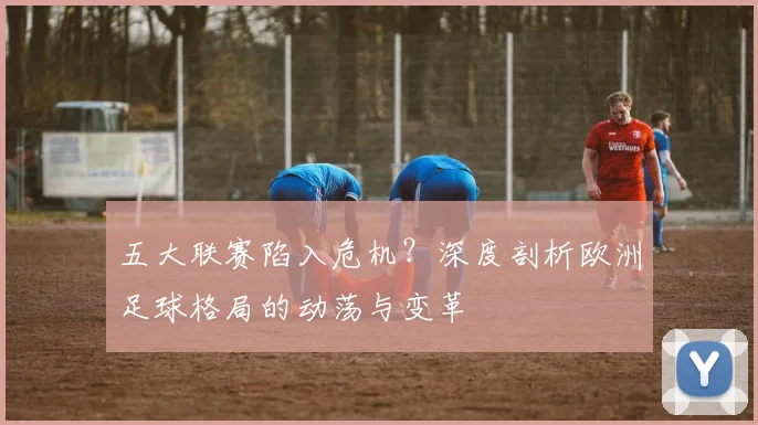 五大联赛陷入危机？深度剖析欧洲足球格局的动荡与变革