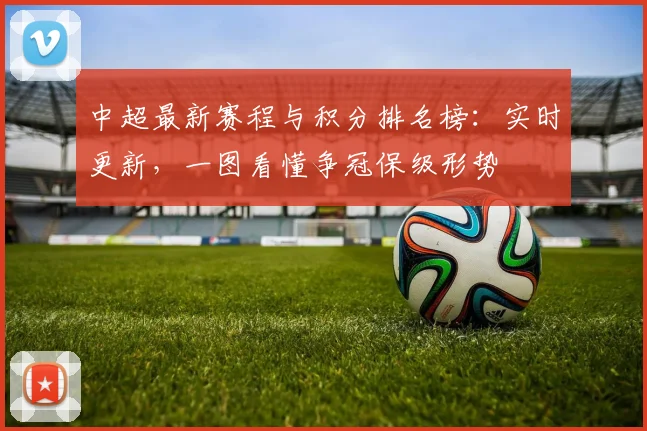 中超最新赛程与积分排名榜：实时更新，一图看懂争冠保级形势