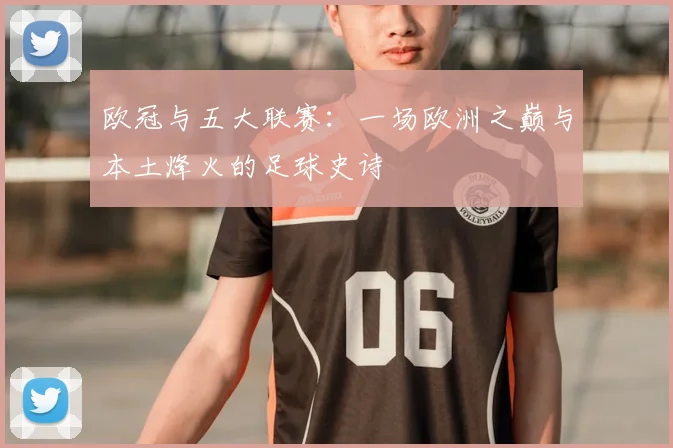 欧冠与五大联赛：一场欧洲之巅与本土烽火的足球史诗
